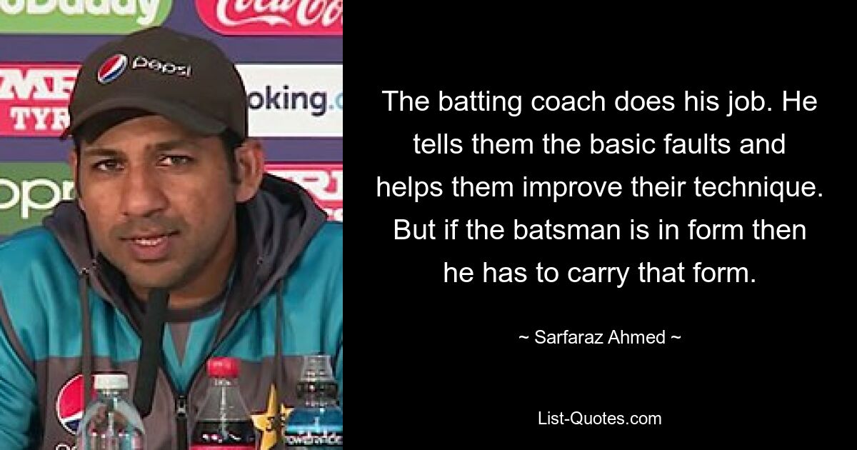 The batting coach does his job. He tells them the basic faults and helps them improve their technique. But if the batsman is in form then he has to carry that form. — © Sarfaraz Ahmed