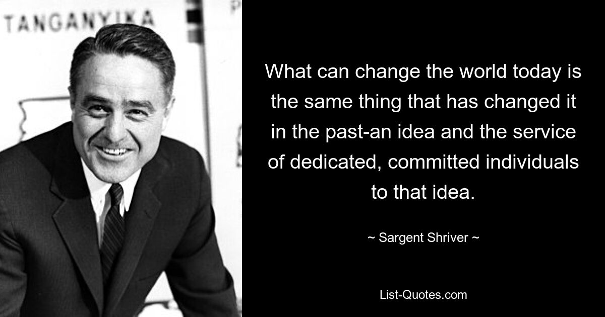 What can change the world today is the same thing that has changed it in the past-an idea and the service of dedicated, committed individuals to that idea. — © Sargent Shriver