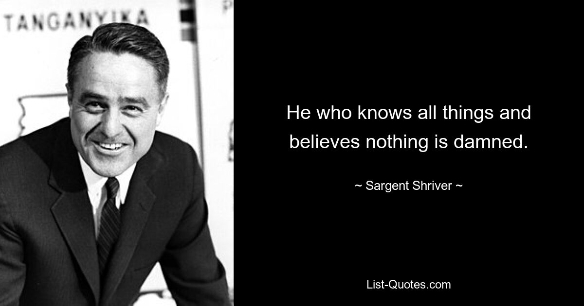 He who knows all things and believes nothing is damned. — © Sargent Shriver