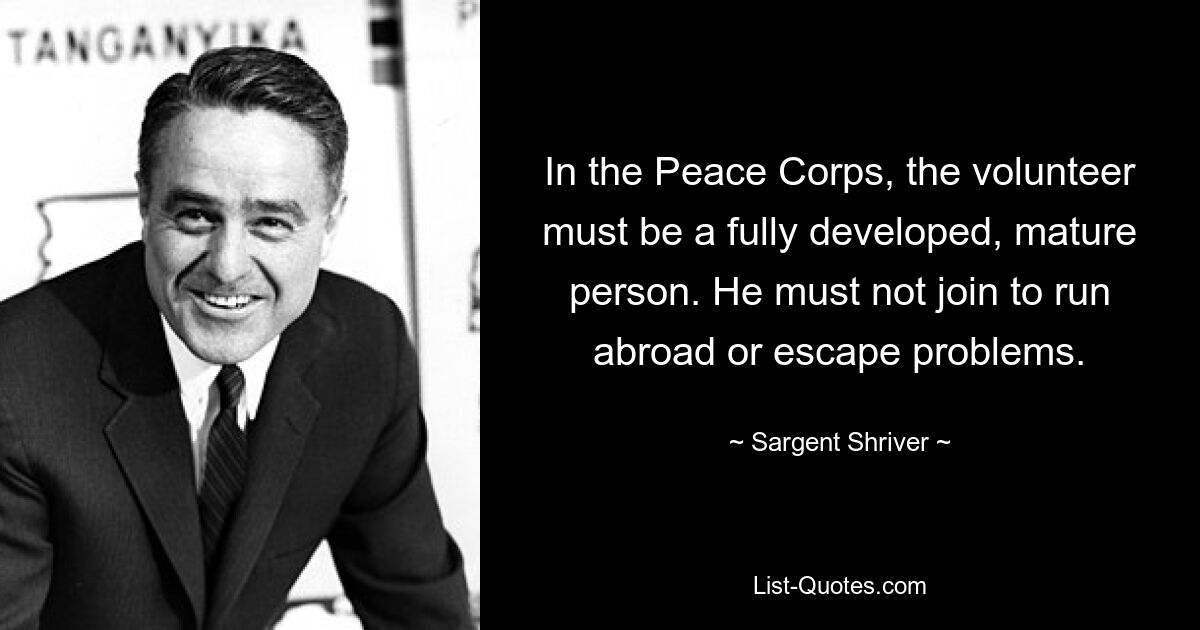 In the Peace Corps, the volunteer must be a fully developed, mature person. He must not join to run abroad or escape problems. — © Sargent Shriver