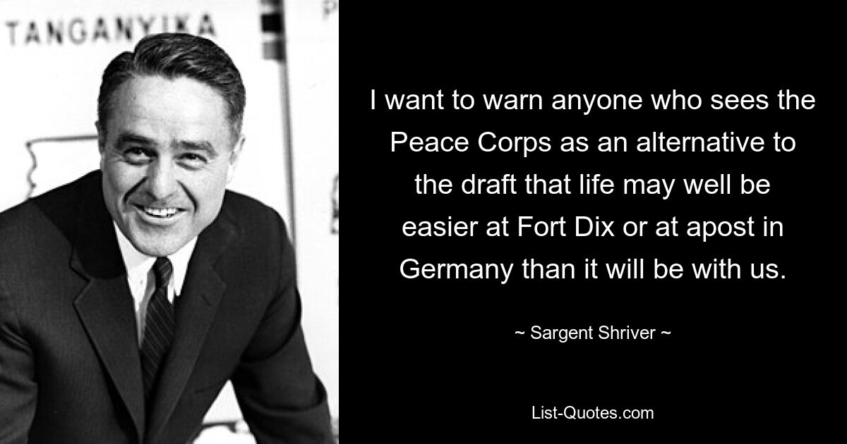 I want to warn anyone who sees the Peace Corps as an alternative to the draft that life may well be easier at Fort Dix or at apost in Germany than it will be with us. — © Sargent Shriver