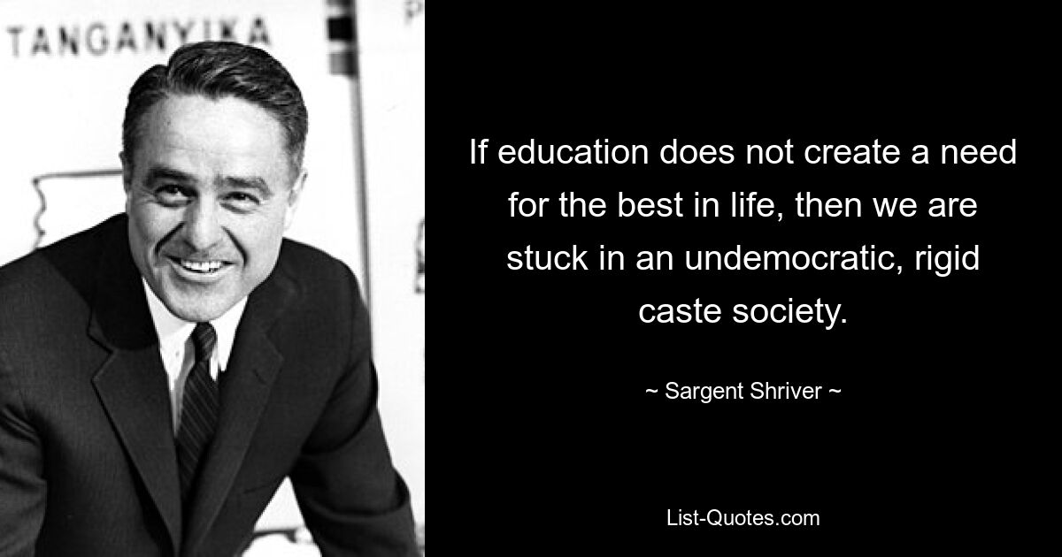 If education does not create a need for the best in life, then we are stuck in an undemocratic, rigid caste society. — © Sargent Shriver