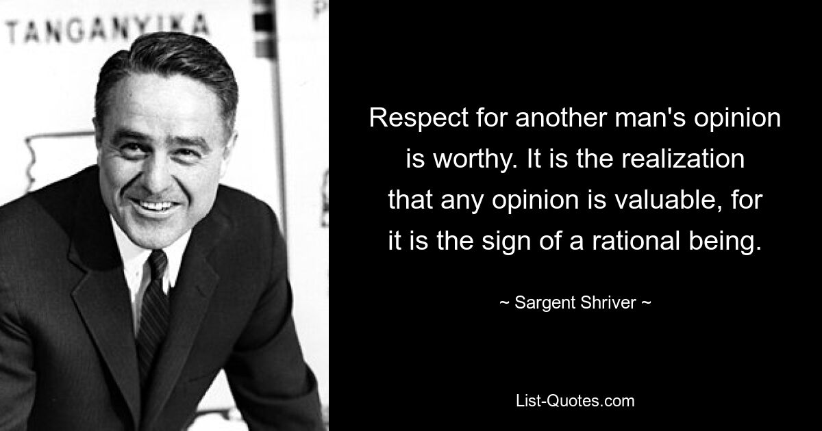 Respect for another man's opinion is worthy. It is the realization that any opinion is valuable, for it is the sign of a rational being. — © Sargent Shriver