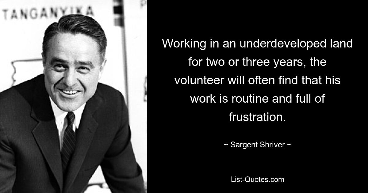 Working in an underdeveloped land for two or three years, the volunteer will often find that his work is routine and full of frustration. — © Sargent Shriver