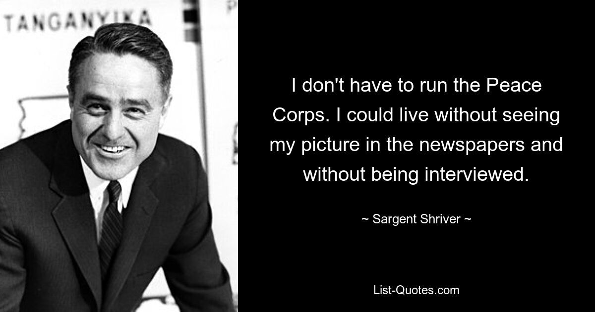 I don't have to run the Peace Corps. I could live without seeing my picture in the newspapers and without being interviewed. — © Sargent Shriver