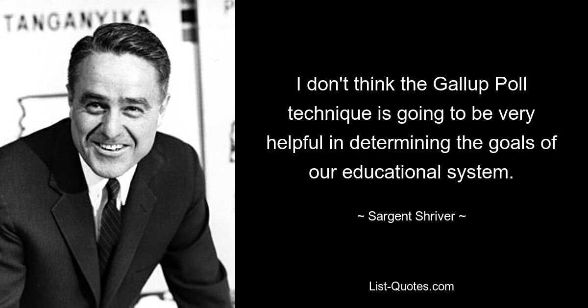 I don't think the Gallup Poll technique is going to be very helpful in determining the goals of our educational system. — © Sargent Shriver