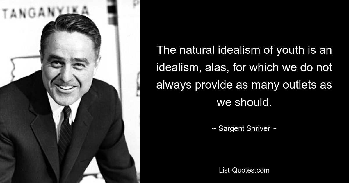 The natural idealism of youth is an idealism, alas, for which we do not always provide as many outlets as we should. — © Sargent Shriver