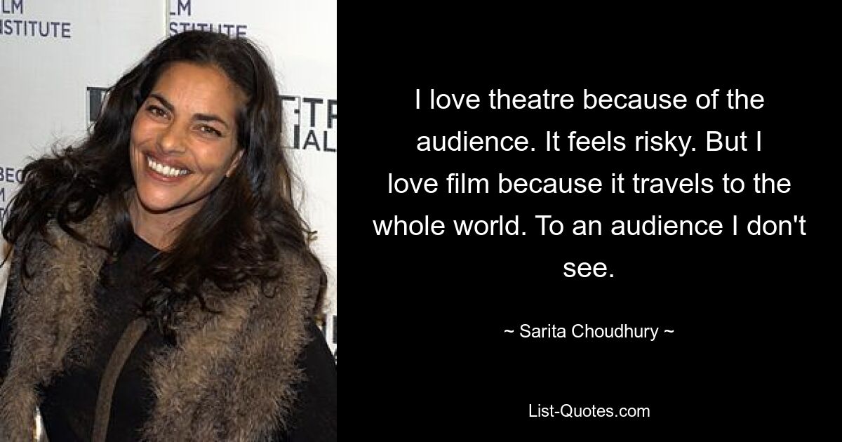 I love theatre because of the audience. It feels risky. But I love film because it travels to the whole world. To an audience I don't see. — © Sarita Choudhury