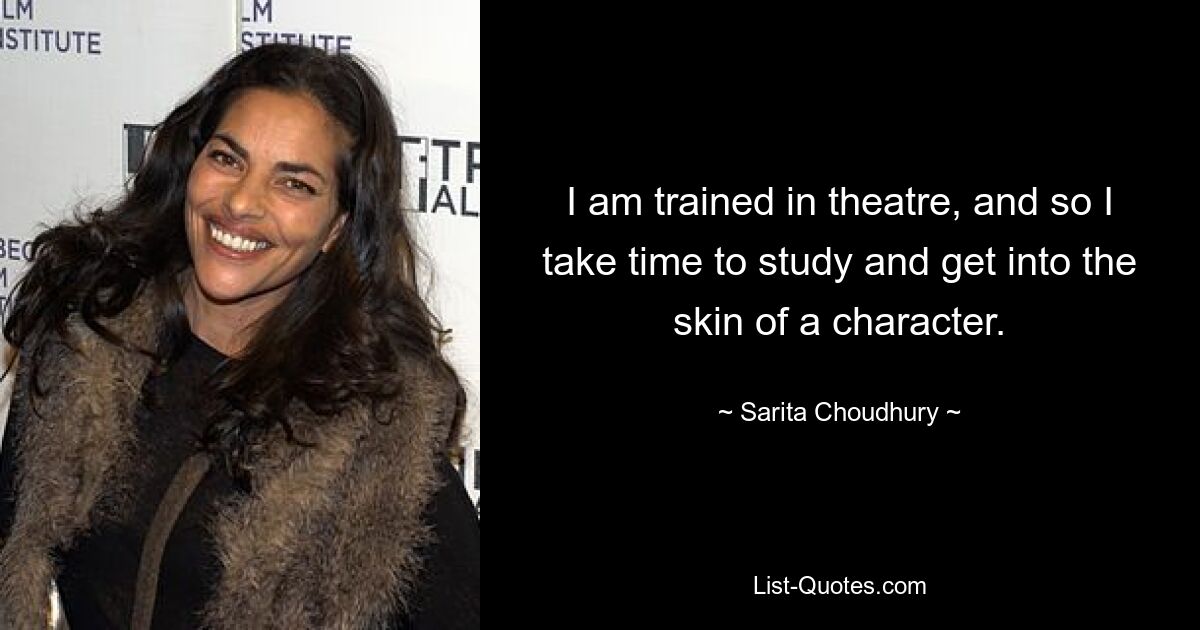 I am trained in theatre, and so I take time to study and get into the skin of a character. — © Sarita Choudhury