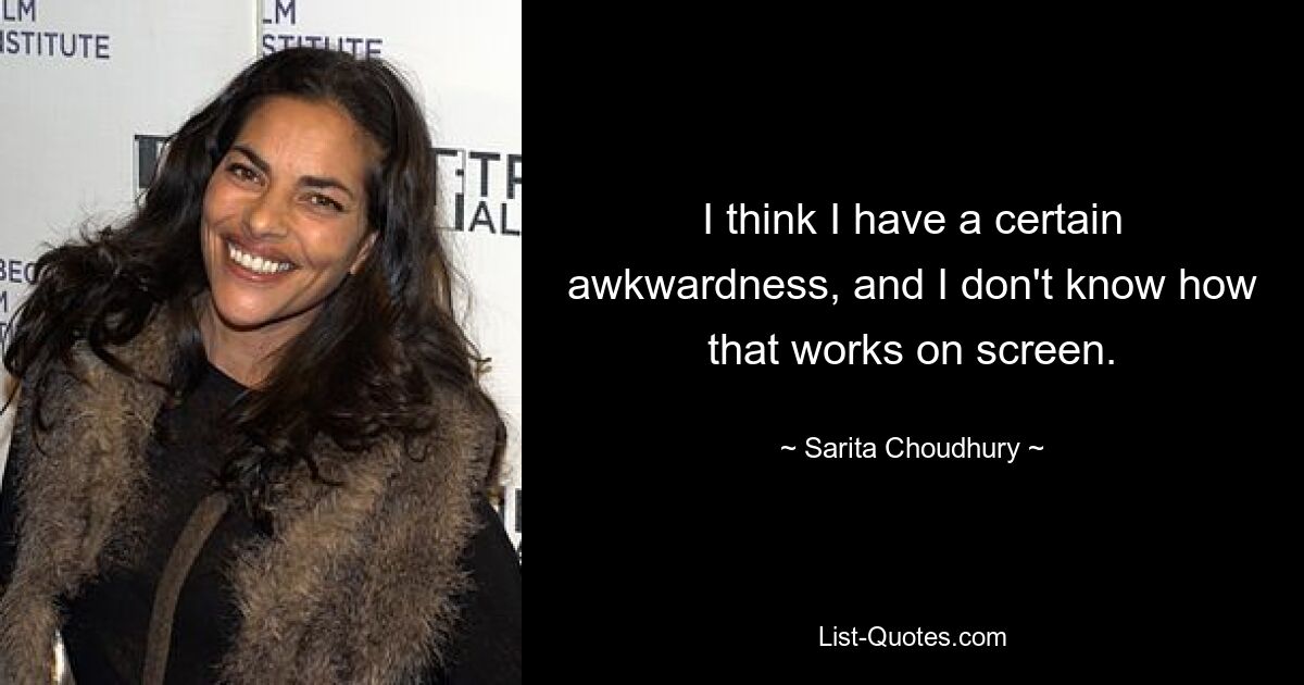 I think I have a certain awkwardness, and I don't know how that works on screen. — © Sarita Choudhury