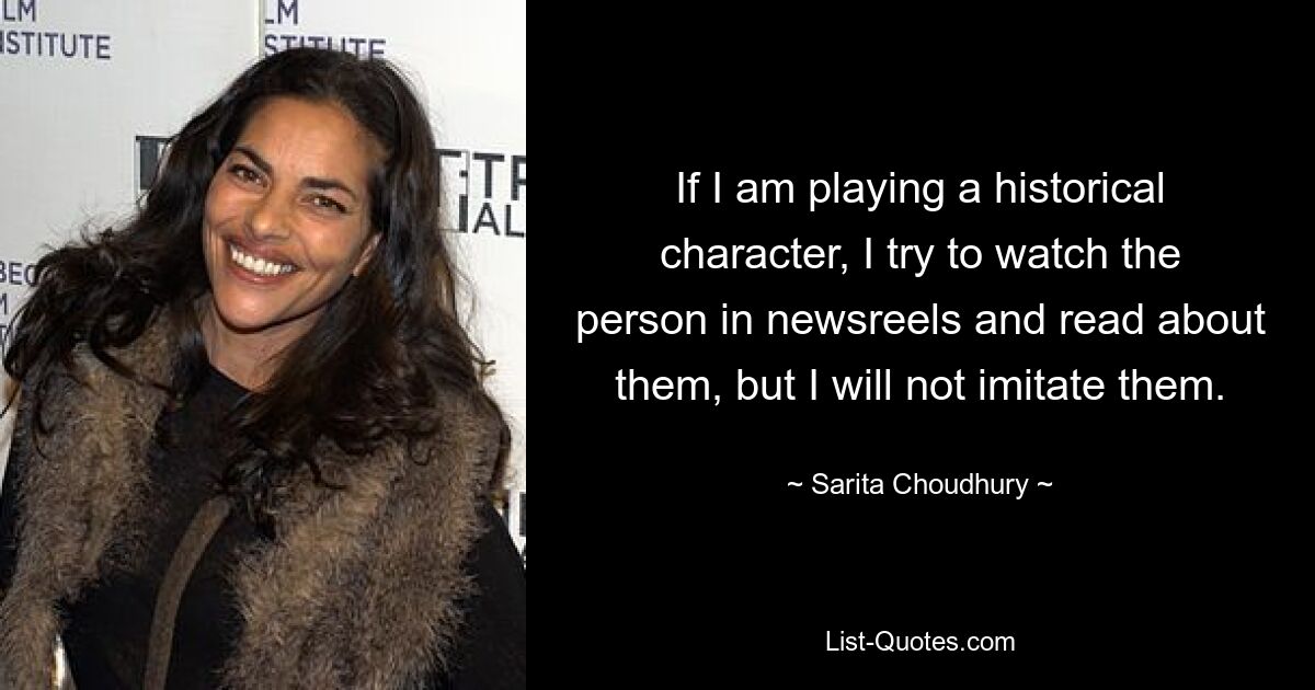 If I am playing a historical character, I try to watch the person in newsreels and read about them, but I will not imitate them. — © Sarita Choudhury