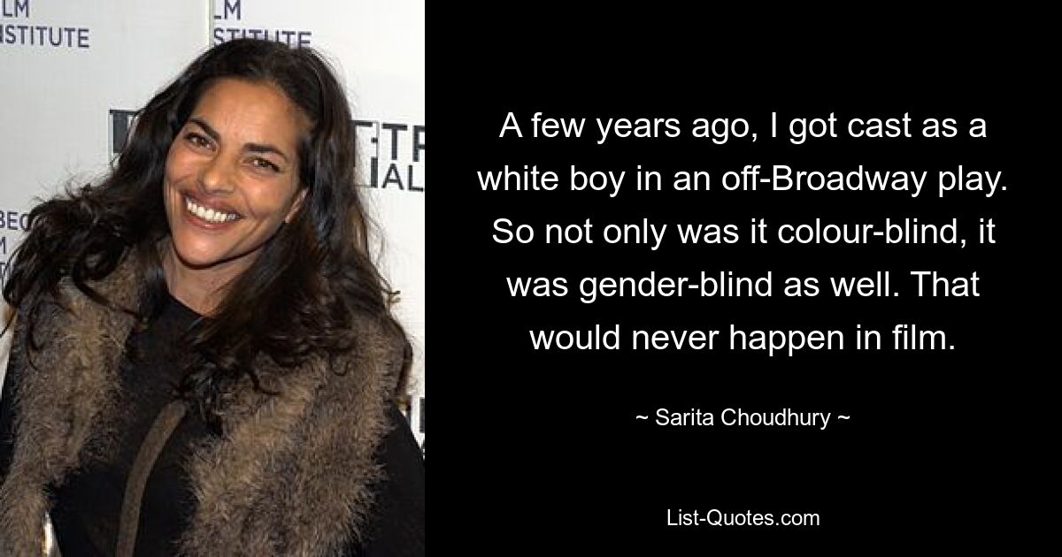 A few years ago, I got cast as a white boy in an off-Broadway play. So not only was it colour-blind, it was gender-blind as well. That would never happen in film. — © Sarita Choudhury