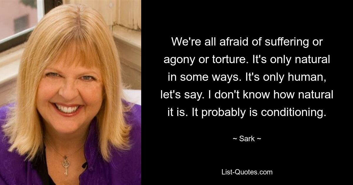 We're all afraid of suffering or agony or torture. It's only natural in some ways. It's only human, let's say. I don't know how natural it is. It probably is conditioning. — © Sark