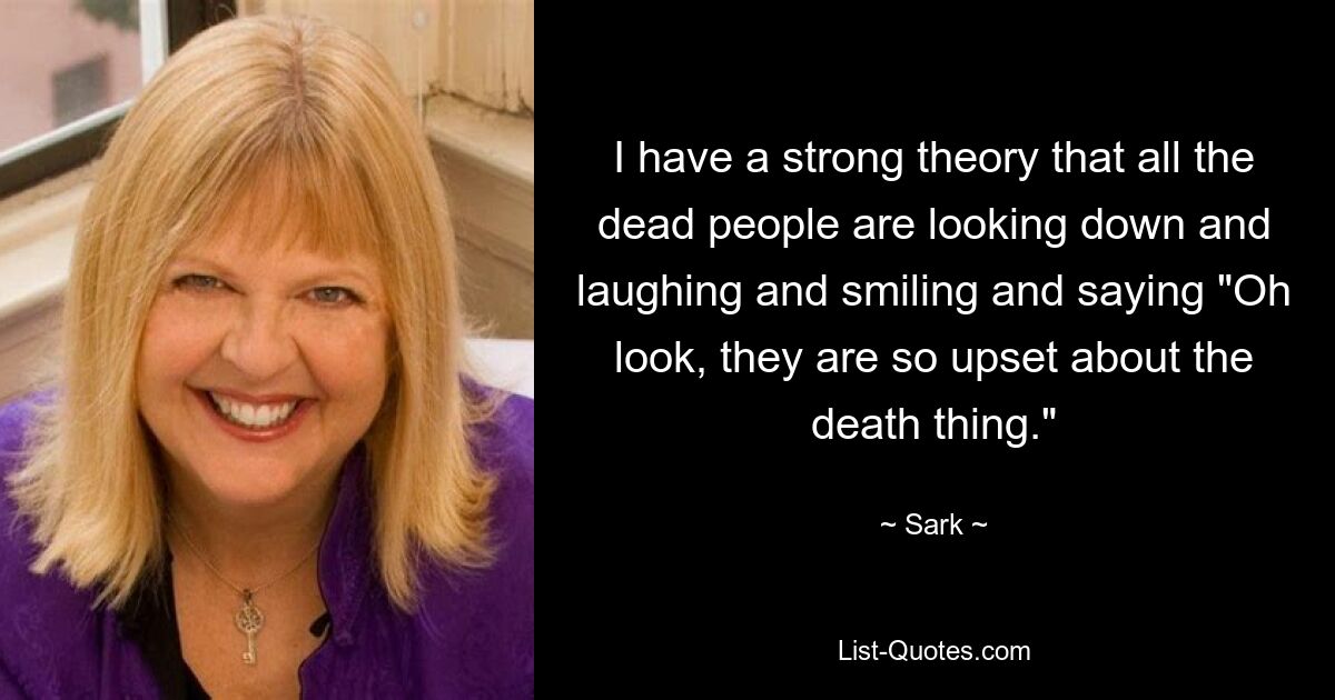 I have a strong theory that all the dead people are looking down and laughing and smiling and saying "Oh look, they are so upset about the death thing." — © Sark