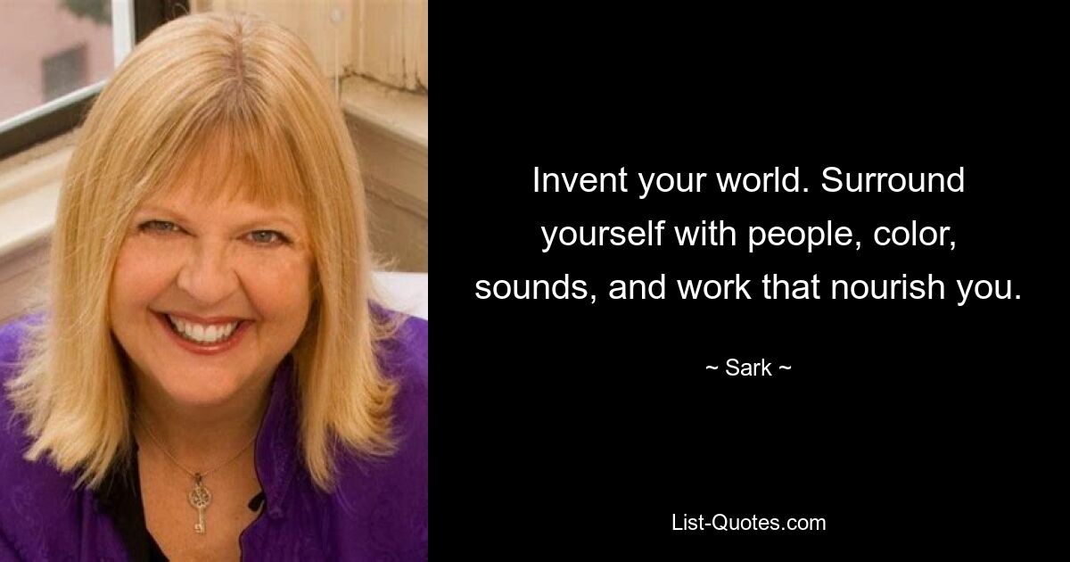 Invent your world. Surround yourself with people, color, sounds, and work that nourish you. — © Sark