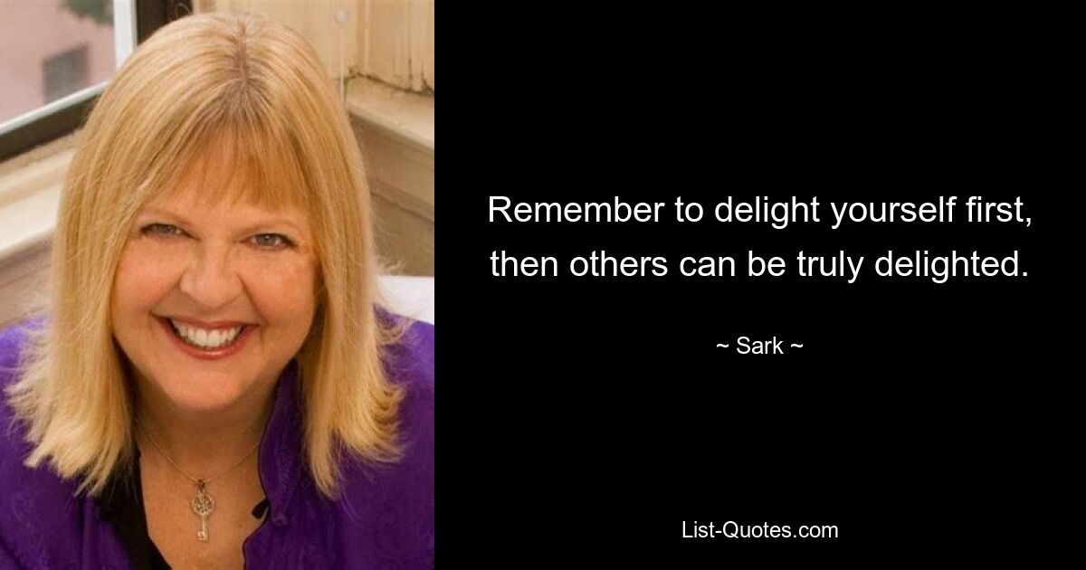 Remember to delight yourself first, then others can be truly delighted. — © Sark