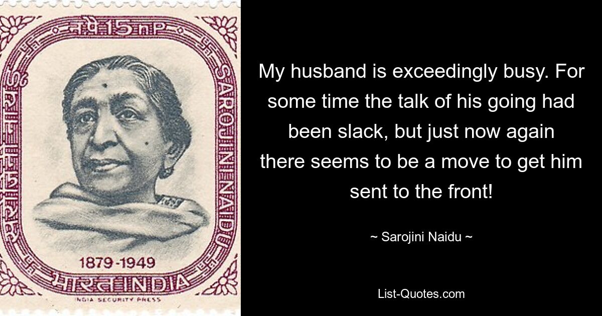 My husband is exceedingly busy. For some time the talk of his going had been slack, but just now again there seems to be a move to get him sent to the front! — © Sarojini Naidu