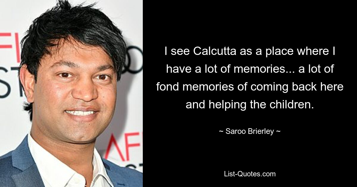 I see Calcutta as a place where I have a lot of memories... a lot of fond memories of coming back here and helping the children. — © Saroo Brierley