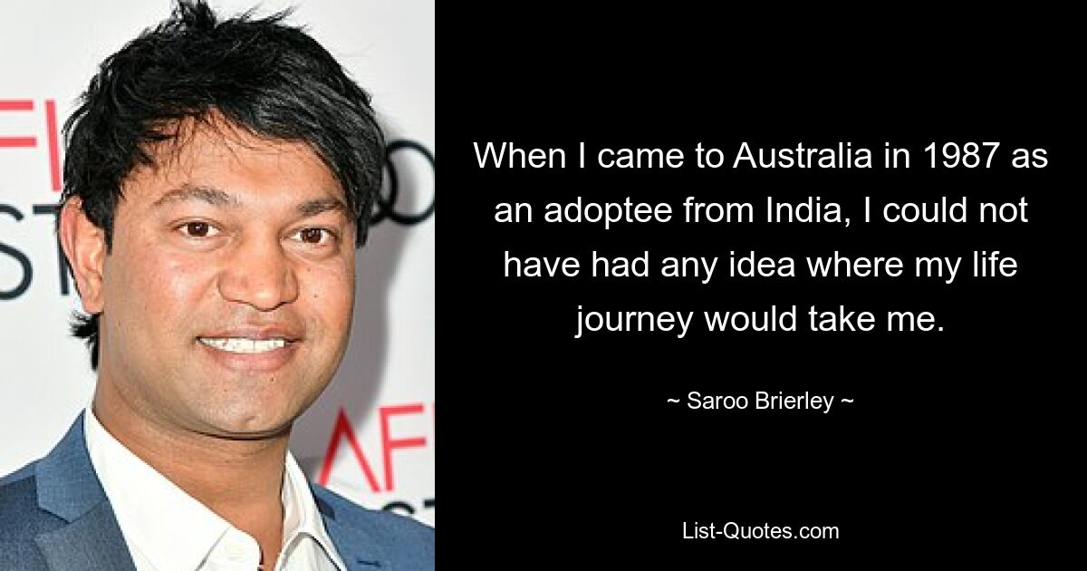 When I came to Australia in 1987 as an adoptee from India, I could not have had any idea where my life journey would take me. — © Saroo Brierley