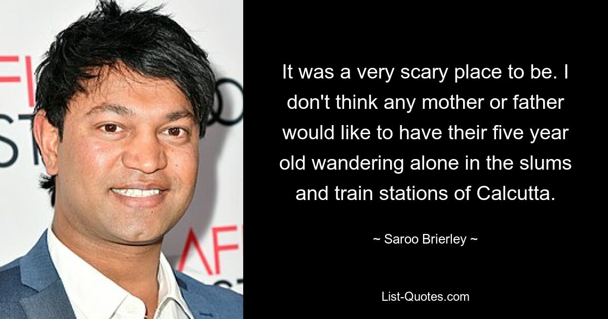 It was a very scary place to be. I don't think any mother or father would like to have their five year old wandering alone in the slums and train stations of Calcutta. — © Saroo Brierley