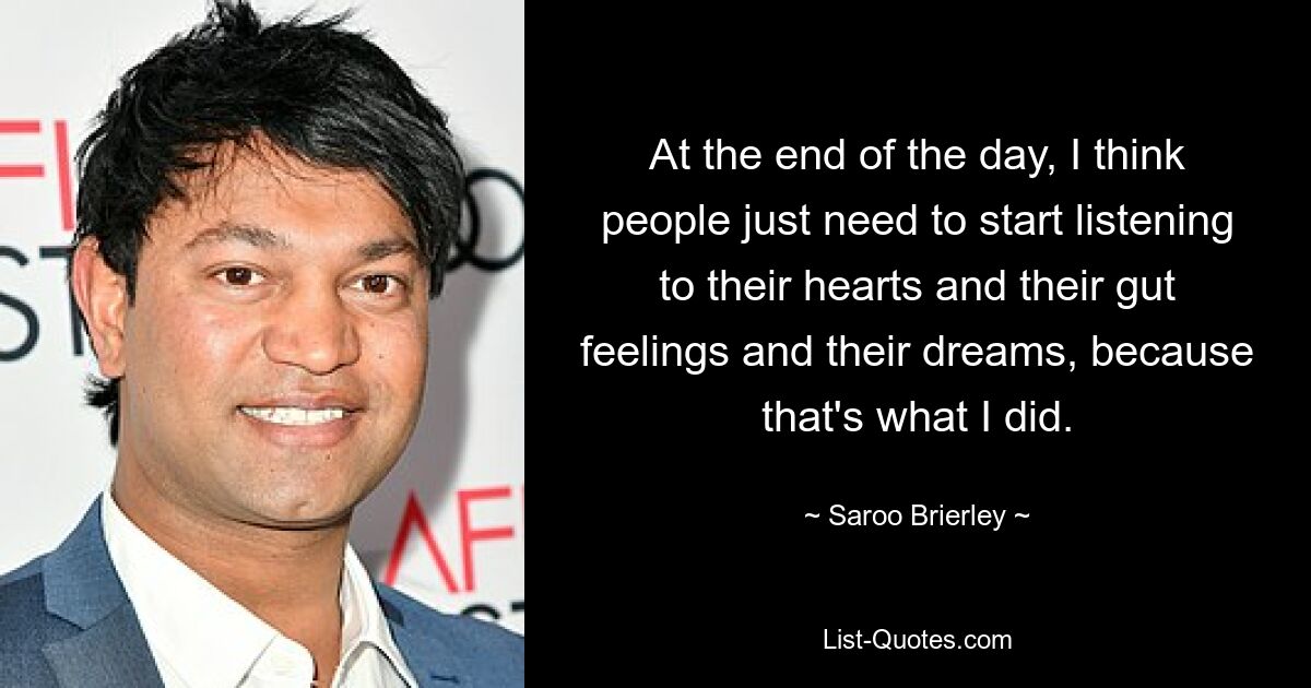 At the end of the day, I think people just need to start listening to their hearts and their gut feelings and their dreams, because that's what I did. — © Saroo Brierley