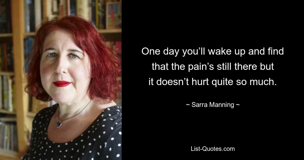 One day you’ll wake up and find that the pain’s still there but it doesn’t hurt quite so much. — © Sarra Manning