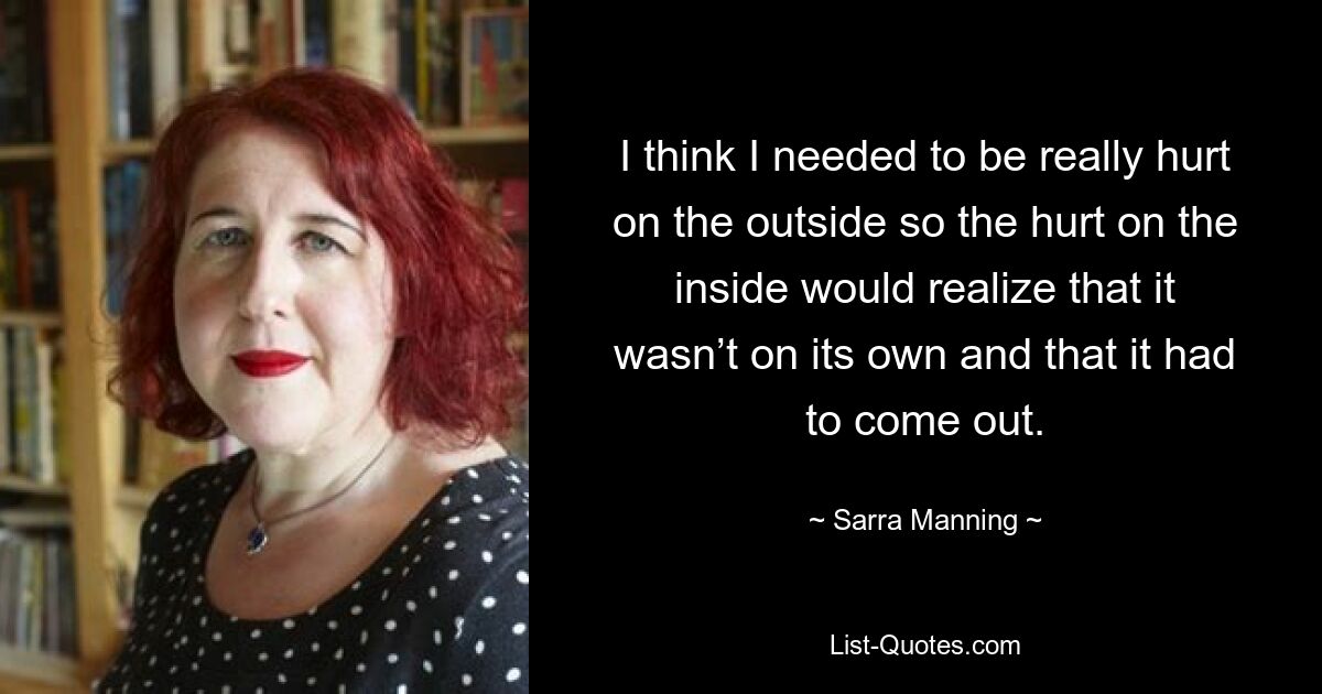 I think I needed to be really hurt on the outside so the hurt on the inside would realize that it wasn’t on its own and that it had to come out. — © Sarra Manning