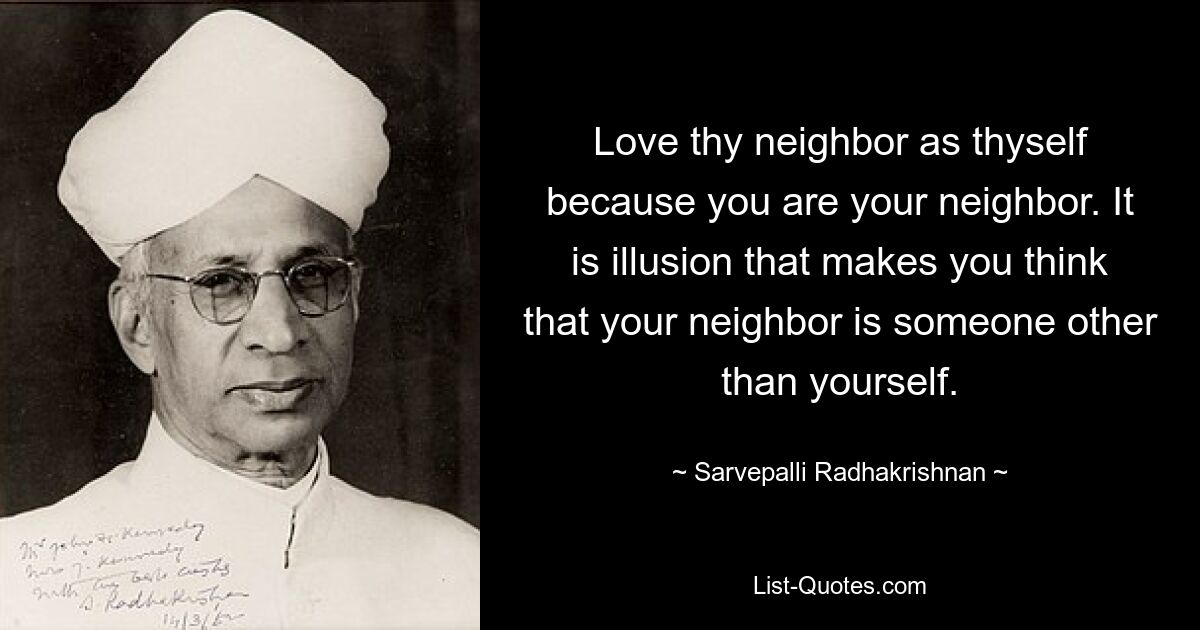 Love thy neighbor as thyself because you are your neighbor. It is illusion that makes you think that your neighbor is someone other than yourself. — © Sarvepalli Radhakrishnan