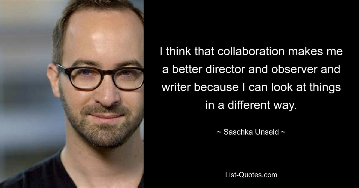 I think that collaboration makes me a better director and observer and writer because I can look at things in a different way. — © Saschka Unseld