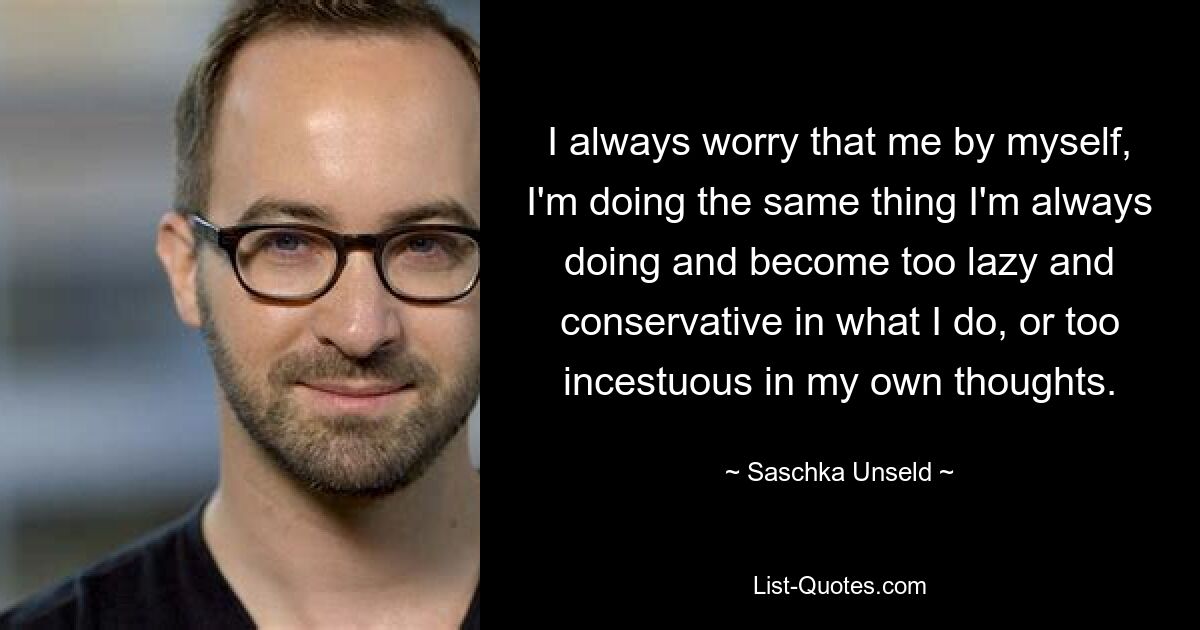 I always worry that me by myself, I'm doing the same thing I'm always doing and become too lazy and conservative in what I do, or too incestuous in my own thoughts. — © Saschka Unseld