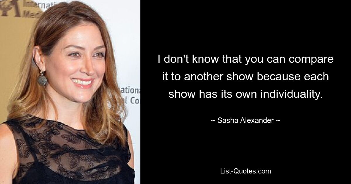 I don't know that you can compare it to another show because each show has its own individuality. — © Sasha Alexander