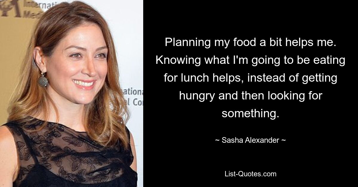 Planning my food a bit helps me. Knowing what I'm going to be eating for lunch helps, instead of getting hungry and then looking for something. — © Sasha Alexander