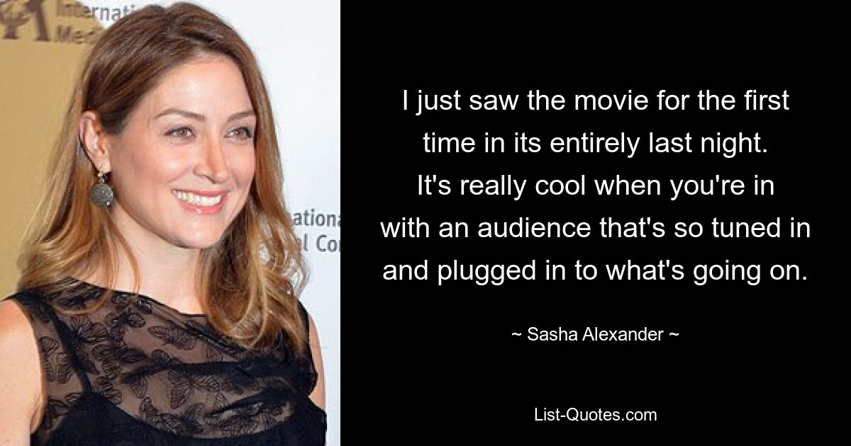 I just saw the movie for the first time in its entirely last night. It's really cool when you're in with an audience that's so tuned in and plugged in to what's going on. — © Sasha Alexander