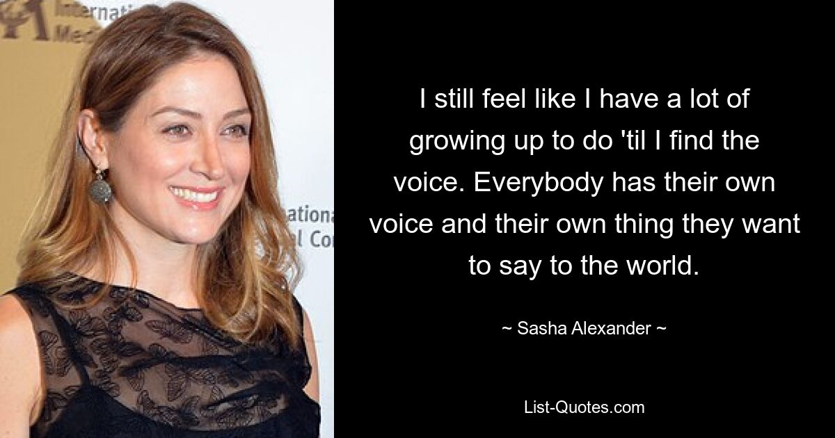 I still feel like I have a lot of growing up to do 'til I find the voice. Everybody has their own voice and their own thing they want to say to the world. — © Sasha Alexander