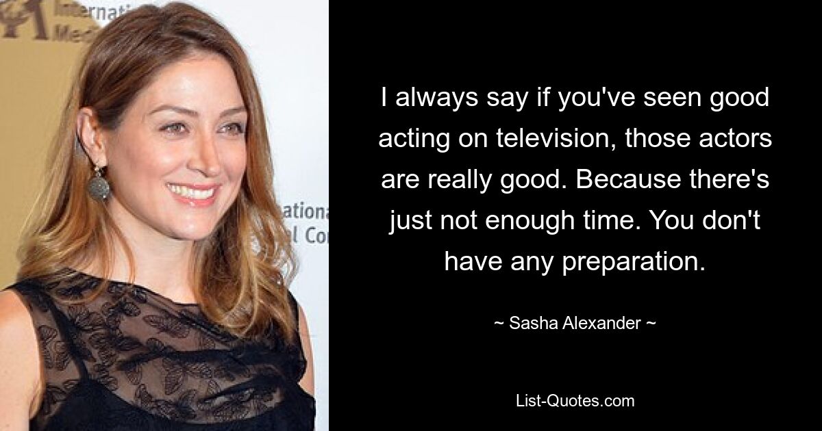 I always say if you've seen good acting on television, those actors are really good. Because there's just not enough time. You don't have any preparation. — © Sasha Alexander