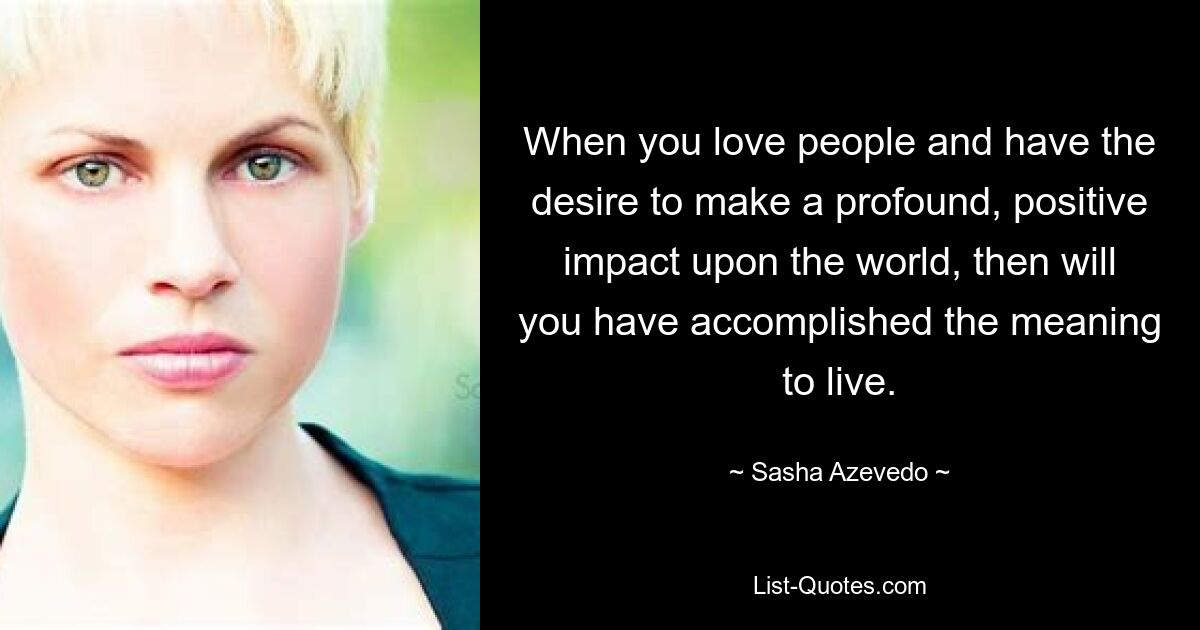 When you love people and have the desire to make a profound, positive impact upon the world, then will you have accomplished the meaning to live. — © Sasha Azevedo