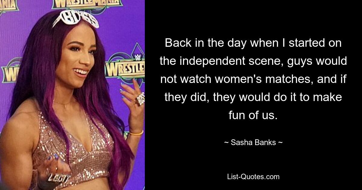 Back in the day when I started on the independent scene, guys would not watch women's matches, and if they did, they would do it to make fun of us. — © Sasha Banks