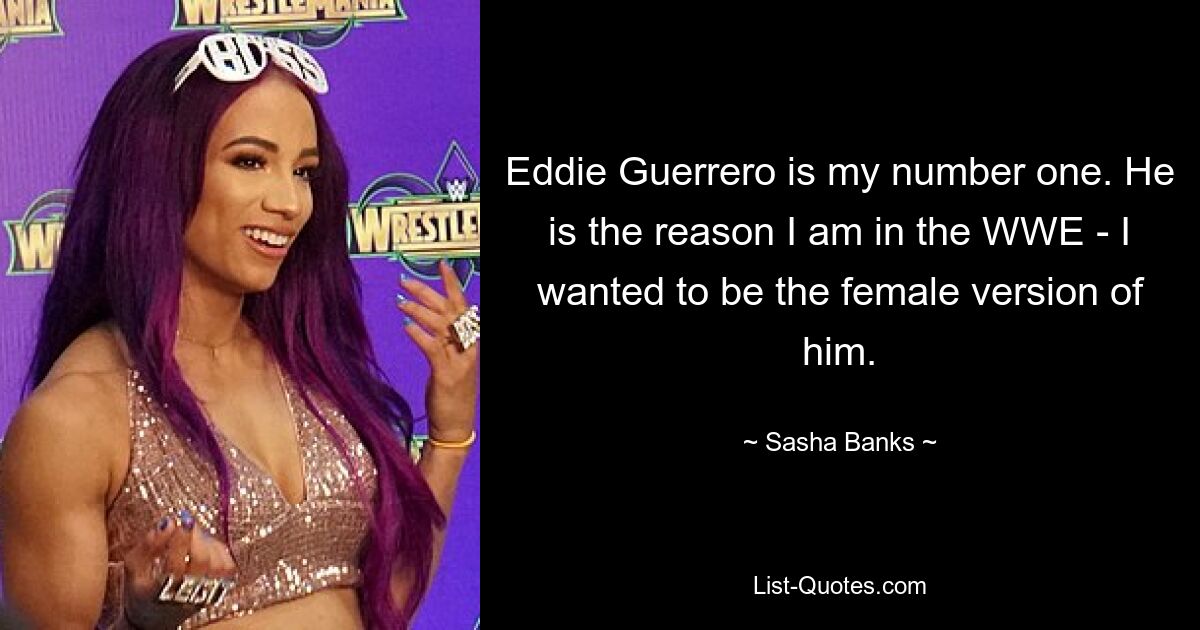 Eddie Guerrero is my number one. He is the reason I am in the WWE - I wanted to be the female version of him. — © Sasha Banks