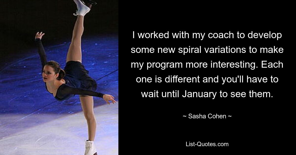 I worked with my coach to develop some new spiral variations to make my program more interesting. Each one is different and you'll have to wait until January to see them. — © Sasha Cohen