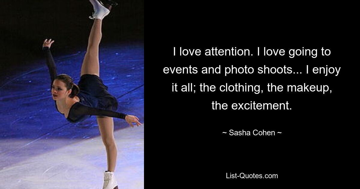 I love attention. I love going to events and photo shoots... I enjoy it all; the clothing, the makeup, the excitement. — © Sasha Cohen