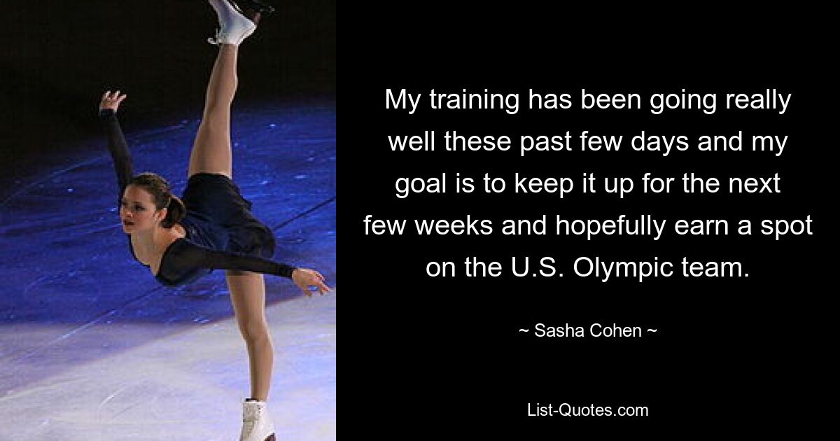 My training has been going really well these past few days and my goal is to keep it up for the next few weeks and hopefully earn a spot on the U.S. Olympic team. — © Sasha Cohen