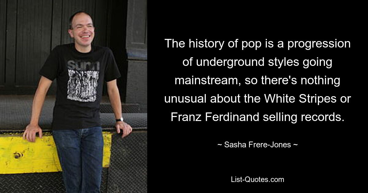 The history of pop is a progression of underground styles going mainstream, so there's nothing unusual about the White Stripes or Franz Ferdinand selling records. — © Sasha Frere-Jones