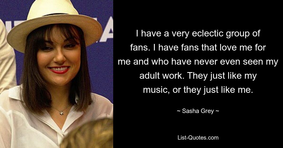 I have a very eclectic group of fans. I have fans that love me for me and who have never even seen my adult work. They just like my music, or they just like me. — © Sasha Grey