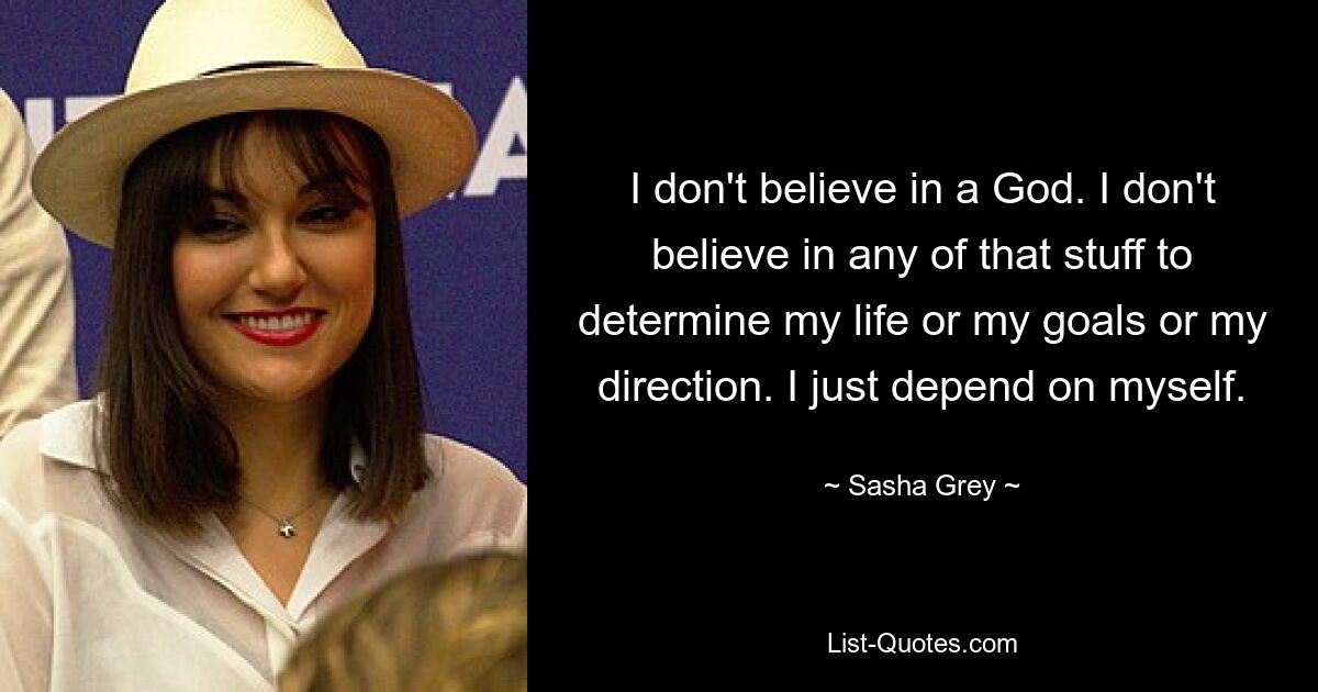 I don't believe in a God. I don't believe in any of that stuff to determine my life or my goals or my direction. I just depend on myself. — © Sasha Grey