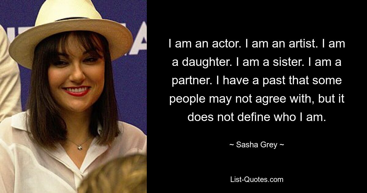 I am an actor. I am an artist. I am a daughter. I am a sister. I am a partner. I have a past that some people may not agree with, but it does not define who I am. — © Sasha Grey