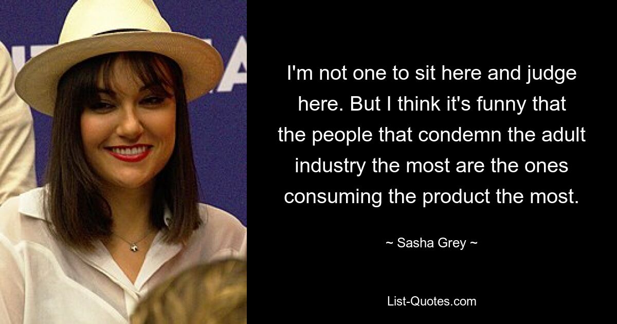 I'm not one to sit here and judge here. But I think it's funny that the people that condemn the adult industry the most are the ones consuming the product the most. — © Sasha Grey