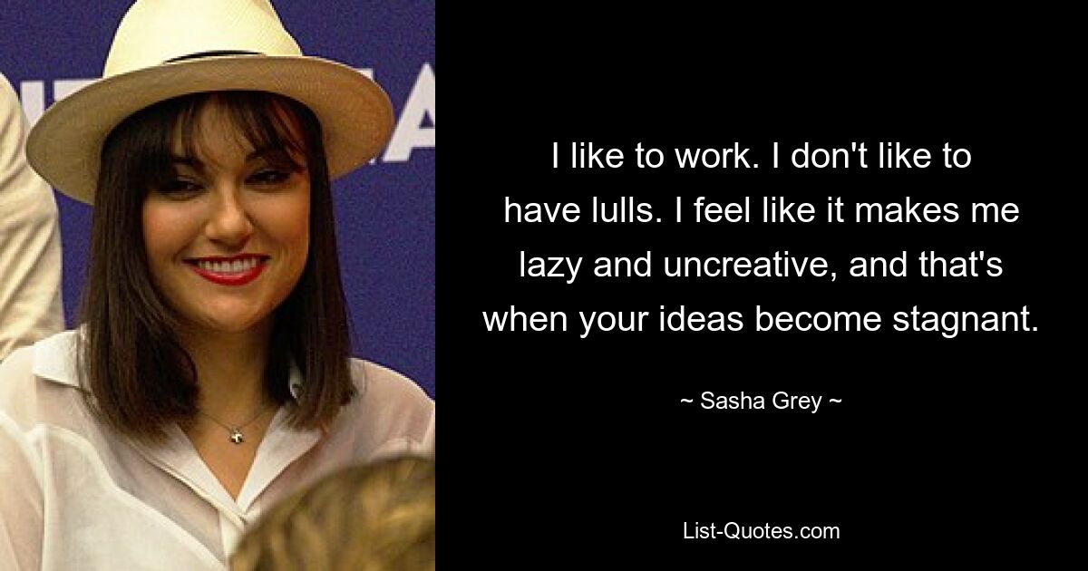 I like to work. I don't like to have lulls. I feel like it makes me lazy and uncreative, and that's when your ideas become stagnant. — © Sasha Grey