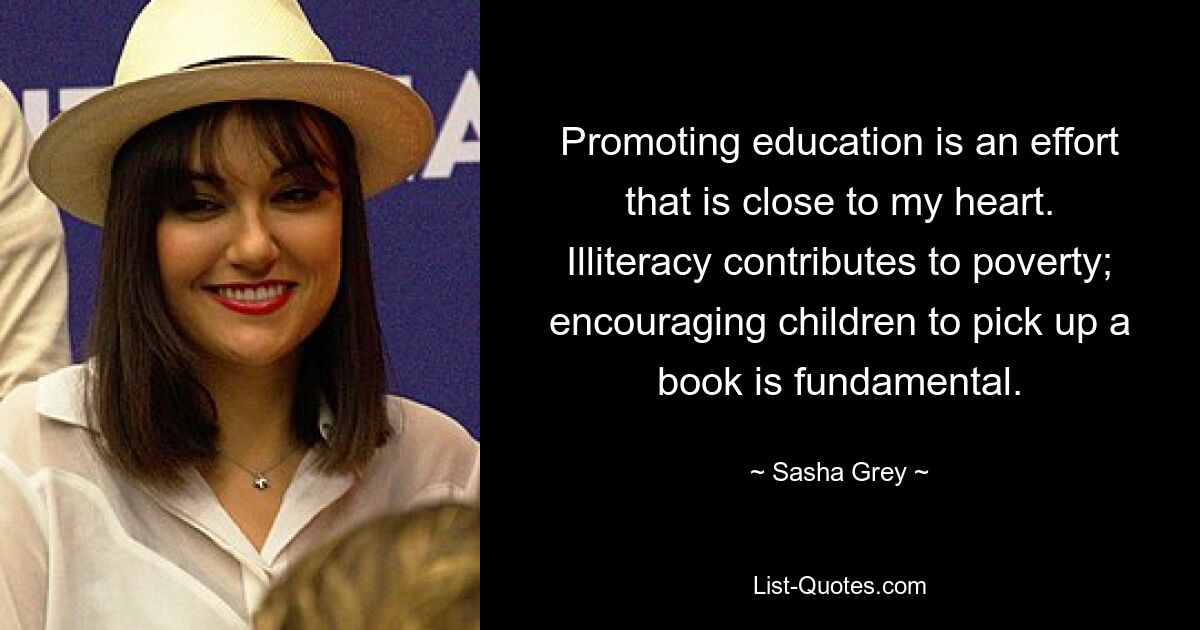 Promoting education is an effort that is close to my heart. Illiteracy contributes to poverty; encouraging children to pick up a book is fundamental. — © Sasha Grey