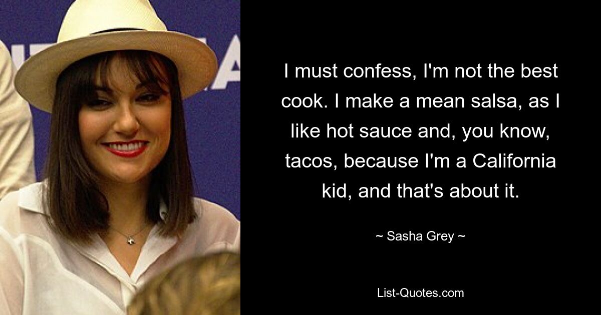 I must confess, I'm not the best cook. I make a mean salsa, as I like hot sauce and, you know, tacos, because I'm a California kid, and that's about it. — © Sasha Grey