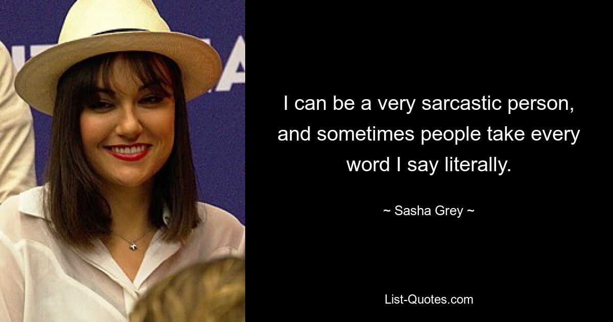 I can be a very sarcastic person, and sometimes people take every word I say literally. — © Sasha Grey